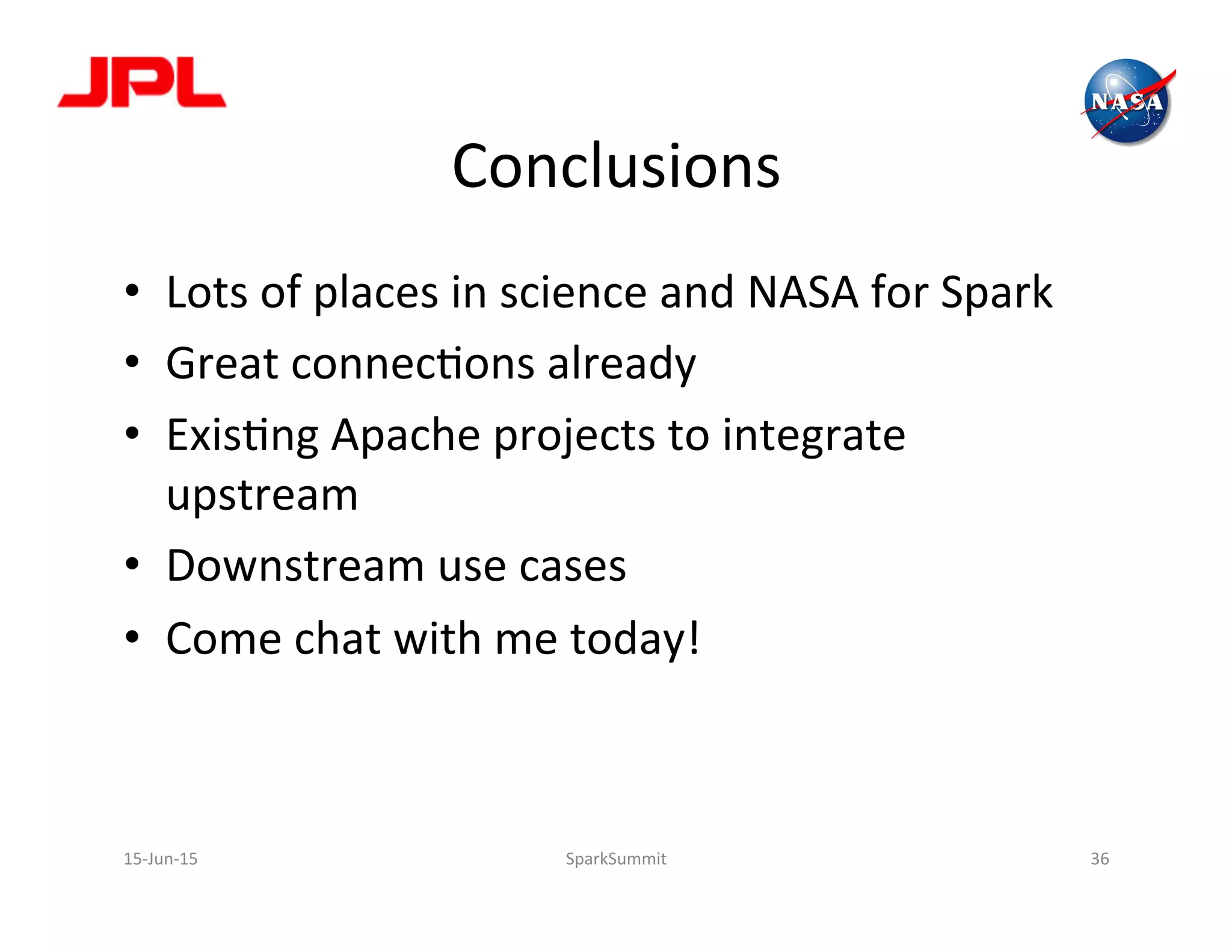 Conclusions	
  
•  Lots	
  of	
  places	
  in	
  science	
  and	
  NASA	
  for	
  Spark	
  
•  Great	
  connecLons	
  already	
  
•  ExisLng	
  Apache	
  projects	
  to	
  integrate	
  
upstream	
  
•  Downstream	
  use	
  cases	
  
•  Come	
  chat	
  with	
  me	
  today!	
  
15-­‐Jun-­‐15	
   SparkSummit	
   36	
  
 
