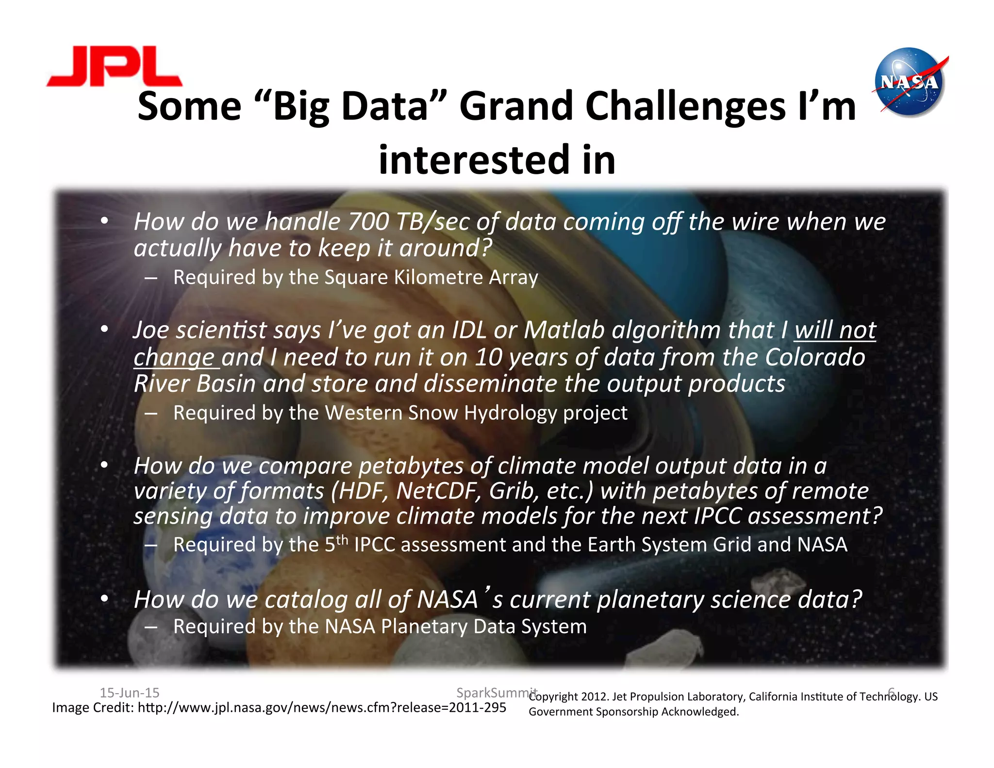 Some	
  “Big	
  Data”	
  Grand	
  Challenges	
  I’m	
  
interested	
  in	
  
•  How	
  do	
  we	
  handle	
  700	
  TB/sec	
  of	
  data	
  coming	
  oﬀ	
  the	
  wire	
  when	
  we	
  
actually	
  have	
  to	
  keep	
  it	
  around?	
  
–  Required	
  by	
  the	
  Square	
  Kilometre	
  Array	
  
•  Joe	
  scien6st	
  says	
  I’ve	
  got	
  an	
  IDL	
  or	
  Matlab	
  algorithm	
  that	
  I	
  will	
  not	
  
change	
  and	
  I	
  need	
  to	
  run	
  it	
  on	
  10	
  years	
  of	
  data	
  from	
  the	
  Colorado	
  
River	
  Basin	
  and	
  store	
  and	
  disseminate	
  the	
  output	
  products	
  
–  Required	
  by	
  the	
  Western	
  Snow	
  Hydrology	
  project	
  
•  How	
  do	
  we	
  compare	
  petabytes	
  of	
  climate	
  model	
  output	
  data	
  in	
  a	
  
variety	
  of	
  formats	
  (HDF,	
  NetCDF,	
  Grib,	
  etc.)	
  with	
  petabytes	
  of	
  remote	
  
sensing	
  data	
  to	
  improve	
  climate	
  models	
  for	
  the	
  next	
  IPCC	
  assessment?	
  
–  Required	
  by	
  the	
  5th	
  IPCC	
  assessment	
  and	
  the	
  Earth	
  System	
  Grid	
  and	
  NASA	
  
•  How	
  do	
  we	
  catalog	
  all	
  of	
  NASA’s	
  current	
  planetary	
  science	
  data?	
  
–  Required	
  by	
  the	
  NASA	
  Planetary	
  Data	
  System	
  
Image	
  Credit:	
  h2p://www.jpl.nasa.gov/news/news.cfm?release=2011-­‐295	
  
Copyright	
  2012.	
  Jet	
  Propulsion	
  Laboratory,	
  California	
  InsLtute	
  of	
  Technology.	
  US	
  
Government	
  Sponsorship	
  Acknowledged.	
  
15-­‐Jun-­‐15	
   SparkSummit	
   6	
  
 