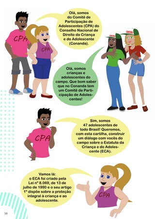 10
Olá, somos
do Comitê de
Participação de
Adolescentes (CPA) do
Conselho Nacional de
Direito da Criança
e do Adolescente
(Conanda).
Olá, somos
crianças e
adolescentes do
campo. Que bom saber
que no Conanda tem
um Comitê de Parti-
cipação de Adoles-
centes!
Sim, somos
47 adolescentes de
todo Brasil! Queremos,
com esta cartilha, construir
um diálogo com vocês do
campo sobre o Estatuto da
Criança e do Adoles-
cente (ECA).
Vamos lá:
o ECA foi criado pela
Lei nº 8.069, de 13 de
julho de 1990 e o seu artigo
1º dispõe sobre a proteção
integral à criança e ao
adolescente.
 