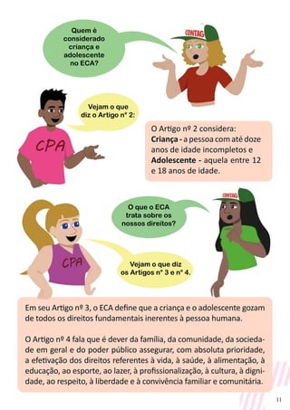 11
O Artigo nº 2 considera:
Criança - a pessoa com até doze
anos de idade incompletos e
Adolescente - aquela entre 12
e 18 anos de idade.
Em seu Artigo nº 3, o ECA define que a criança e o adolescente gozam
de todos os direitos fundamentais inerentes à pessoa humana.
O Artigo nº 4 fala que é dever da família, da comunidade, da socieda-
de em geral e do poder público assegurar, com absoluta prioridade,
a efetivação dos direitos referentes à vida, à saúde, à alimentação, à
educação, ao esporte, ao lazer, à profissionalização, à cultura, à digni-
dade, ao respeito, à liberdade e à convivência familiar e comunitária.
Vejam o que
diz o Artigo n° 2:
Quem é
considerado
criança e
adolescente
no ECA?
O que o ECA
trata sobre os
nossos direitos?
Vejam o que diz
os Artigos n° 3 e n° 4.
 