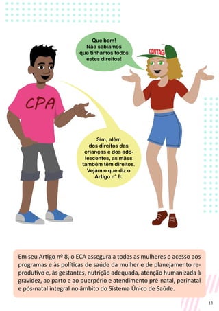 13
Em seu Artigo nº 8, o ECA assegura a todas as mulheres o acesso aos
programas e às políticas de saúde da mulher e de planejamento re-
produtivo e, às gestantes, nutrição adequada, atenção humanizada à
gravidez, ao parto e ao puerpério e atendimento pré-natal, perinatal
e pós-natal integral no âmbito do Sistema Único de Saúde.
Sim, além
dos direitos das
crianças e dos ado-
lescentes, as mães
também têm direitos.
Vejam o que diz o
Artigo n° 8:
Que bom!
Não sabíamos
que tínhamos todos
estes direitos!
 