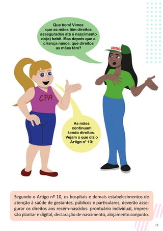 15
Segundo o Artigo nº 10, os hospitais e demais estabelecimentos de
atenção à saúde de gestantes, públicos e particulares, deverão asse-
gurar os direitos aos recém-nascidos: prontuário individual, impres-
são plantar e digital, declaração de nascimento, alojamento conjunto.
As mães
continuam
tendo direitos.
Vejam o que diz o
Artigo n° 10:
Que bom! Vimos
que as mães têm direitos
assegurados até o nascimento
do(a) bebê. Mas depois que a
criança nasce, que direitos
as mães têm?
 