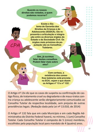 17
O Artigo nº 13v diz que os casos de suspeita ou confirmação de cas-
tigo físico, de tratamento cruel ou degradante e de maus-tratos con-
tra criança ou adolescente serão obrigatoriamente comunicados ao
Conselho Tutelar da respectiva localidade, sem prejuízo de outras
providências legais. (Redação dada pela Lei nº 13.010, de 2014)
O Artigo nº 132 fala que em cada Município e em cada Região Ad-
ministrativa do Distrito Federal haverá, no mínimo, 1 (um) Conselho
Tutelar. Cada Conselho Tutelar é composto de 5 (cinco) membros,
escolhidos pela população local para mandato de 4 (quatro) anos.
Quando os nossos
direitos são violados, a quem
podemos recorrer?
Sim, já ouvimos
falar destes conselhos.
Podem falar mais sobre
eles?
Com certeza, a
existência dos conse-
lhos tutelares está prevista
no ECA, vejam o que dizem
os Artigos nº 13 e nº 132:
Existe o Sis-
tema de Garantia dos
Direitos da Criança e do
Adolescente (SGDCA). Ele re-
presenta a articulação e integra-
ção entre os diversos órgãos do
Estado e da Sociedade Civil. Os
órgãos mais próximos da po-
pulação são os Conselhos
Tutelares.
 