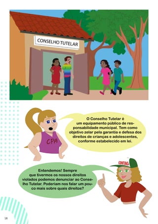 18
Entendemos! Sempre
que tivermos os nossos direitos
violados podemos denunciar ao Conse-
lho Tutelar. Poderiam nos falar um pou-
co mais sobre quais direitos?
O Conselho Tutelar é
um equipamento público de res-
ponsabilidade municipal. Tem como
objetivo zelar pela garantia e defesa dos
direitos de crianças e adolescentes,
conforme estabelecido em lei.
 