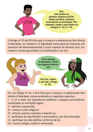 19
O Artigo nº 15 do ECA fala que a criança e o adolescente têm direito
à liberdade, ao respeito e à dignidade como pessoas humanas em
processo de desenvolvimento e como sujeitos de direitos civis, hu-
manos e sociais garantidos na Constituição e nas leis.
Em seu Artigo nº 16, o ECA fala que a criança e o adolescente têm
direito à liberdade, compreendendo os seguintes aspectos:
I - ir, vir e estar nos logradouros públicos e espaços comunitários,
ressalvadas as restrições legais;
II - opinião e expressão;
III - crença e culto religioso;
IV - brincar, praticar esportes e divertir-se;
V - participar da vida familiar e comunitária, sem discriminação;
VI - participar da vida política, na forma da lei;
VII - buscar refúgio, auxílio e orientação.
Sim,
são muitos os
direitos citados no ECA.
Nesta cartilha, estamos
priorizando os principais. Por
exemplo, vejam o que dizem os
Artigos n° 15 e n° 16.
Com relação
à liberdade, o ECA
faz alguma referên-
cia?
Faz sim, vejam
o que diz o Artigo
n° 16:
 