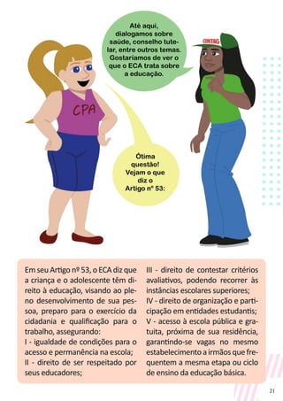21
Em seu Artigo nº 53, o ECA diz que
a criança e o adolescente têm di-
reito à educação, visando ao ple-
no desenvolvimento de sua pes-
soa, preparo para o exercício da
cidadania e qualificação para o
trabalho, assegurando:
I - igualdade de condições para o
acesso e permanência na escola;
II - direito de ser respeitado por
seus educadores;
III - direito de contestar critérios
avaliativos, podendo recorrer às
instâncias escolares superiores;
IV - direito de organização e parti-
cipação em entidades estudantis;
V - acesso à escola pública e gra-
tuita, próxima de sua residência,
garantindo-se vagas no mesmo
estabelecimentoairmãosquefre-
quentem a mesma etapa ou ciclo
de ensino da educação básica.
Até aqui,
dialogamos sobre
saúde, conselho tute-
lar, entre outros temas.
Gostaríamos de ver o
que o ECA trata sobre
a educação.
Ótima
questão!
Vejam o que
diz o
Artigo nº 53:
 