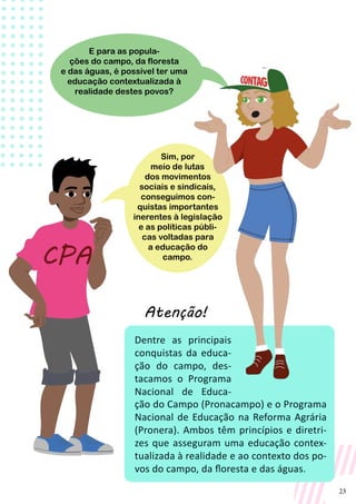 23
Dentre as principais
conquistas da educa-
ção do campo, des-
tacamos o Programa
Nacional de Educa-
ção do Campo (Pronacampo) e o Programa
Nacional de Educação na Reforma Agrária
(Pronera). Ambos têm princípios e diretri-
zes que asseguram uma educação contex-
tualizada à realidade e ao contexto dos po-
vos do campo, da floresta e das águas.
Sim, por
meio de lutas
dos movimentos
sociais e sindicais,
conseguimos con-
quistas importantes
inerentes à legislação
e as políticas públi-
cas voltadas para
a educação do
campo.
E para as popula-
ções do campo, da floresta
e das águas, é possível ter uma
educação contextualizada à
realidade destes povos?
Atenção!
 