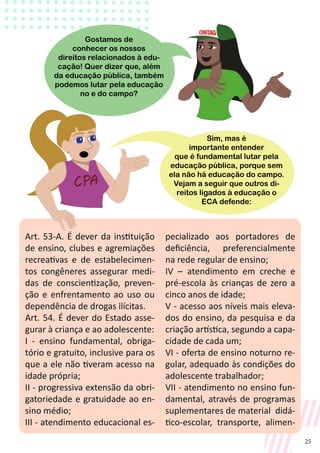 25
Art. 53-A. É dever da instituição
de ensino, clubes e agremiações
recreativas e de estabelecimen-
tos congêneres assegurar medi-
das de conscientização, preven-
ção e enfrentamento ao uso ou
dependência de drogas ilícitas.
Art. 54. É dever do Estado asse-
gurar à criança e ao adolescente:
I - ensino fundamental, obriga-
tório e gratuito, inclusive para os
que a ele não tiveram acesso na
idade própria;
II - progressiva extensão da obri-
gatoriedade e gratuidade ao en-
sino médio;
III - atendimento educacional es-
pecializado aos portadores de
deficiência, preferencialmente
na rede regular de ensino;
IV – atendimento em creche e
pré-escola às crianças de zero a
cinco anos de idade;
V - acesso aos níveis mais eleva-
dos do ensino, da pesquisa e da
criação artística, segundo a capa-
cidade de cada um;
VI - oferta de ensino noturno re-
gular, adequado às condições do
adolescente trabalhador;
VII - atendimento no ensino fun-
damental, através de programas
suplementares de material didá-
tico-escolar, transporte, alimen-
Gostamos de
conhecer os nossos
direitos relacionados à edu-
cação! Quer dizer que, além
da educação pública, também
podemos lutar pela educação
no e do campo?
Sim, mas é
importante entender
que é fundamental lutar pela
educação pública, porque sem
ela não há educação do campo.
Vejam a seguir que outros di-
reitos ligados à educação o
ECA defende:
 