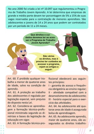 27
No ano 2000 foi criada a lei nº 10.097 que regulamentou o Progra-
ma de Trabalho Jovem Aprendiz. A lei determina que empresas de
grande e médio porte devem ter porcentagem de 5% a 15% de suas
vagas reservadas para a contratação de menores aprendizes. São
adolescentes e jovens de 14 a 24 anos que podem ser contratados
por um período de 11 a 24 meses.
Art. 60. É proibido qualquer tra-
balho a menor de quatorze anos
de idade, salvo na condição de
aprendiz.
Art. 61. A proteção ao trabalho
dos adolescentes é regulada por
legislação especial, sem prejuízo
do disposto nesta Lei.
Art. 62. Considera-se aprendiza-
gem a formação técnico-profis-
sional ministrada segundo as di-
retrizes e bases da legislação de
educação em vigor.
Art. 63. A formação técnico-pro-
fissional obedecerá aos seguin-
tes princípios:
I - garantia de acesso e frequên-
cia obrigatória ao ensino regular;
II - atividade compatível com o
desenvolvimento do adolescente;
III - horário especial para o exer-
cício das atividades.
Art. 64. Ao adolescente até qua-
torze anos de idade é assegurada
bolsa de aprendizagem.
Art. 65. Ao adolescente aprendiz,
maior de quatorze anos, são as-
segurados os direitos trabalhis-
São vários
os direitos, mas é
preciso ter cuidados ao
acessar o programa,
vejam os artigos a
seguir:
Que direitos e cui-
dados devemos ter ao aces-
sar o Programa de Trabalho
Jovem Aprendiz?
 
