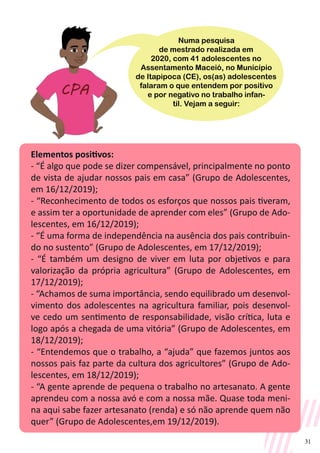 31
Elementos positivos:
- “É algo que pode se dizer compensável, principalmente no ponto
de vista de ajudar nossos pais em casa” (Grupo de Adolescentes,
em 16/12/2019);
- “Reconhecimento de todos os esforços que nossos pais tiveram,
e assim ter a oportunidade de aprender com eles” (Grupo de Ado-
lescentes, em 16/12/2019);
- “É uma forma de independência na ausência dos pais contribuin-
do no sustento” (Grupo de Adolescentes, em 17/12/2019);
- “É também um designo de viver em luta por objetivos e para
valorização da própria agricultura” (Grupo de Adolescentes, em
17/12/2019);
- “Achamos de suma importância, sendo equilibrado um desenvol-
vimento dos adolescentes na agricultura familiar, pois desenvol-
ve cedo um sentimento de responsabilidade, visão crítica, luta e
logo após a chegada de uma vitória” (Grupo de Adolescentes, em
18/12/2019);
- “Entendemos que o trabalho, a “ajuda” que fazemos juntos aos
nossos pais faz parte da cultura dos agricultores” (Grupo de Ado-
lescentes, em 18/12/2019);
- “A gente aprende de pequena o trabalho no artesanato. A gente
aprendeu com a nossa avó e com a nossa mãe. Quase toda meni-
na aqui sabe fazer artesanato (renda) e só não aprende quem não
quer” (Grupo de Adolescentes,em 19/12/2019).
Numa pesquisa
de mestrado realizada em
2020, com 41 adolescentes no
Assentamento Maceió, no Município
de Itapipoca (CE), os(as) adolescentes
falaram o que entendem por positivo
e por negativo no trabalho infan-
til. Vejam a seguir:
 