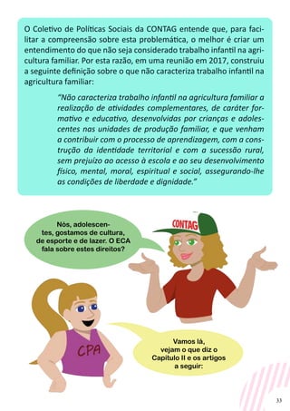 33
O Coletivo de Políticas Sociais da CONTAG entende que, para faci-
litar a compreensão sobre esta problemática, o melhor é criar um
entendimento do que não seja considerado trabalho infantil na agri-
cultura familiar. Por esta razão, em uma reunião em 2017, construiu
a seguinte definição sobre o que não caracteriza trabalho infantil na
agricultura familiar:
“Não caracteriza trabalho infantil na agricultura familiar a
realização de atividades complementares, de caráter for-
mativo e educativo, desenvolvidas por crianças e adoles-
centes nas unidades de produção familiar, e que venham
a contribuir com o processo de aprendizagem, com a cons-
trução da identidade territorial e com a sucessão rural,
sem prejuízo ao acesso à escola e ao seu desenvolvimento
físico, mental, moral, espiritual e social, assegurando-lhe
as condições de liberdade e dignidade.”
Nós, adolescen-
tes, gostamos de cultura,
de esporte e de lazer. O ECA
fala sobre estes direitos?
Vamos lá,
vejam o que diz o
Capítulo II e os artigos
a seguir:
 