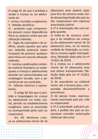 35
O artigo 81 diz que é proibida a
venda à criança ou ao adoles-
cente de:
I - armas, munições e explosivos;
II - bebidas alcoólicas;
III - produtos cujos componen-
tes possam causar dependência
física ou psíquica ainda que por
utilização indevida;
IV - fogos de estampido e de ar-
tifício, exceto aqueles que pelo
seu reduzido potencial sejam
incapazes de provocar qualquer
dano físico em caso de utilização
indevida;
V - revistas e publicações conten-
do material impróprio ou inade-
quado a crianças e adolescentes
deverão ser comercializadas em
embalagem lacrada, com a ad-
vertência de seu conteúdo;
VI - bilhetes lotéricos e equiva-
lentes.
O artigo 82 fala que é proi-
bida a hospedagem de criança
ou adolescente em hotel, mo-
tel, pensão ou estabelecimento
congênere, salvo se autorizado
ou acompanhado pelos pais ou
responsável.
Art. 83. Nenhuma crian-
ça ou adolescente menor de 16
(dezesseis) anos poderá viajar
para fora da comarca onde resi-
de desacompanhado dos pais ou
dos responsáveis sem expressa
autorização judicial.
§ 1º A autorização não será exi-
gida quando:
a) tratar-se de comarca contí-
gua à da residência da criança
ou do adolescente menor de 16
(dezesseis) anos, se na mesma
unidade da Federação, ou inclu-
ída na mesma região metropoli-
tana; (Redação dada pela Lei nº
13.812, de 2019)
b) a criança ou o adolescente
menor de 16 (dezesseis) anos
que estiver acompanhado: (Re-
dação dada pela Lei nº 13.812,
de 2019)
1) de ascendente ou colateral
maior, até o terceiro grau, com-
provado documentalmente o
parentesco;
2) de pessoa maior, expressa-
mente autorizada pelo pai, mãe
ou responsável.
§ 2º A autoridade judiciária po-
derá, a pedido dos pais ou res-
ponsável, conceder autorização
válida por dois anos.
 
