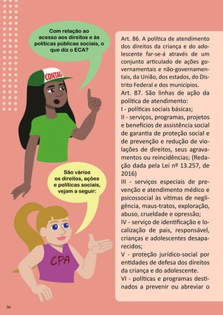 36
Art. 86. A política de atendimento
dos direitos da criança e do ado-
lescente far-se-á através de um
conjunto articulado de ações go-
vernamentais e não-governamen-
tais, da União, dos estados, do Dis-
trito Federal e dos municípios.
Art. 87. São linhas de ação da
política de atendimento:
I - políticas sociais básicas;
II - serviços, programas, projetos
e benefícios de assistência social
de garantia de proteção social e
de prevenção e redução de vio-
lações de direitos, seus agrava-
mentos ou reincidências; (Reda-
ção dada pela Lei nº 13.257, de
2016)
III - serviços especiais de pre-
venção e atendimento médico e
psicossocial às vítimas de negli-
gência, maus-tratos, exploração,
abuso, crueldade e opressão;
IV - serviço de identificação e lo-
calização de pais, responsável,
crianças e adolescentes desapa-
recidos;
V - proteção jurídico-social por
entidades de defesa dos direitos
da criança e do adolescente.
VI - políticas e programas desti-
nados a prevenir ou abreviar o
São vários
os direitos, ações
e políticas sociais,
vejam a seguir:
Com relação ao
acesso aos direitos e às
políticas públicas sociais, o
que diz o ECA?
36
 