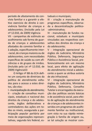 37
período de afastamento do con-
vívio familiar e a garantir o efe-
tivo exercício do direito à con-
vivência familiar de crianças e
adolescentes; (Incluído pela Lei
nº 12.010, de 2009) Vigência
VII - campanhas de estímulo ao
acolhimento sob forma de guar-
da de crianças e adolescentes
afastados do convívio familiar e
à adoção, especificamente inter-
-racial, decriançasmaioresou de
adolescentes, com necessidades
específicas de saúde ou com efi-
ciências e de grupos de irmãos.
(Incluído pela Lei nº 12.010, de
2009) Vigência53
O Artigo nº 88 do ECA defi-
ne um conjunto de diretrizes da
política de atendimento volta-
dos para o acesso a estes direi-
tos, são elas:
I-municipalizaçãodoatendimento;
II - criação de conselhos muni-
cipais, estaduais e nacional dos
direitos da criança e do adoles-
cente, órgãos deliberativos e
controladores das ações em to-
dos os níveis, assegurada a par-
ticipação popular paritária por
meio de organizações represen-
tativas, segundo leis federal, es-
taduais e municipais;
III - criação e manutenção de
programas específicos, observa-
da a descentralização político-
-administrativa;
IV - manutenção de fundos na-
cional, estaduais e municipais
vinculados aos respectivos con-
selhos dos direitos da criança e
do adolescente;
V - integração operacional de
órgãos do Judiciário, Ministério
Público, Defensoria, Segurança
Pública e Assistência Social, pre-
ferencialmente em um mesmo
local, para efeito de agilização
do atendimento inicial a adoles-
cente a quem se atribua autoria
de ato infracional;
VI - integração operacional de
órgãos do Judiciário, Ministério
Público, Defensoria, Conselho
Tutelar e encarregados da execu-
ção das políticas sociais básicas
e de assistência social, para efei-
to de agilização do atendimento
de crianças e de adolescentes in-
seridos em programas de acolhi-
mento familiar ou institucional,
com vista na sua rápida reinte-
gração à família de origem ou,
se tal solução se mostrar com-
37
 