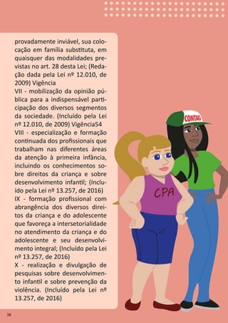 38
provadamente inviável, sua colo-
cação em família substituta, em
quaisquer das modalidades pre-
vistas no art. 28 desta Lei; (Reda-
ção dada pela Lei nº 12.010, de
2009) Vigência
VII - mobilização da opinião pú-
blica para a indispensável parti-
cipação dos diversos segmentos
da sociedade. (Incluído pela Lei
nº 12.010, de 2009) Vigência54
VIII - especialização e formação
continuada dos profissionais que
trabalham nas diferentes áreas
da atenção à primeira infância,
incluindo os conhecimentos so-
bre direitos da criança e sobre
desenvolvimento infantil; (Inclu-
ído pela Lei nº 13.257, de 2016)
IX - formação profissional com
abrangência dos diversos direi-
tos da criança e do adolescente
que favoreça a intersetorialidade
no atendimento da criança e do
adolescente e seu desenvolvi-
mento integral; (Incluído pela Lei
nº 13.257, de 2016)
X - realização e divulgação de
pesquisas sobre desenvolvimen-
to infantil e sobre prevenção da
violência. (Incluído pela Lei nº
13.257, de 2016)
38
 