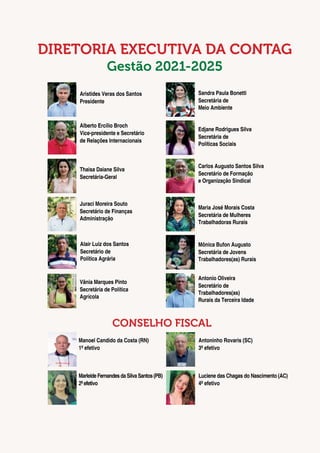 4
DIRETORIA EXECUTIVA DA CONTAG
Gestão 2021-2025
Alberto Ercílio Broch
Vice-presidente e Secretário
de Relações Internacionais
Edjane Rodrigues Silva
Secretária de
Políticas Sociais
Juraci Moreira Souto
Secretário de Finanças
Administração
Maria José Morais Costa
Secretária de Mulheres
Trabalhadoras Rurais
MarleideFernandesdaSilvaSantos(PB)
2ºefetivo
Antonio Oliveira
Secretário de
Trabalhadores(as)
Rurais da Terceira Idade
Luciene das Chagas do Nascimento (AC)
4º efetivo
Aristides Veras dos Santos
Presidente
Sandra Paula Bonetti
Secretária de
Meio Ambiente
Thaisa Daiane Silva
Secretária-Geral
Carlos Augusto Santos Silva
Secretário de Formação
e Organização Sindical
Manoel Candido da Costa (RN)
1º efetivo
Mônica Bufon Augusto
Secretária de Jovens
Trabalhadores(as) Rurais
Antoninho Rovaris (SC)
3º efetivo
CONSELHO FISCAL
Alair Luiz dos Santos
Secretário de
Política Agrária
Vânia Marques Pinto
Secretária de Política
Agrícola
 