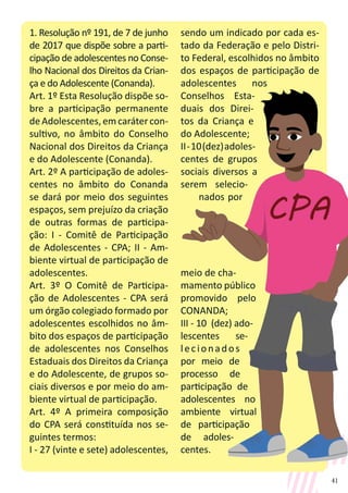 41
1. Resolução nº 191, de 7 de junho
de 2017 que dispõe sobre a parti-
cipação de adolescentes no Conse-
lho Nacional dos Direitos da Crian-
ça e do Adolescente (Conanda).
Art. 1º Esta Resolução dispõe so-
bre a participação permanente
deAdolescentes,emcarátercon-
sultivo, no âmbito do Conselho
Nacional dos Direitos da Criança
e do Adolescente (Conanda).
Art. 2º A participação de adoles-
centes no âmbito do Conanda
se dará por meio dos seguintes
espaços, sem prejuízo da criação
de outras formas de participa-
ção: I - Comitê de Participação
de Adolescentes - CPA; II - Am-
biente virtual de participação de
adolescentes.
Art. 3º O Comitê de Participa-
ção de Adolescentes - CPA será
um órgão colegiado formado por
adolescentes escolhidos no âm-
bito dos espaços de participação
de adolescentes nos Conselhos
Estaduais dos Direitos da Criança
e do Adolescente, de grupos so-
ciais diversos e por meio do am-
biente virtual de participação.
Art. 4º A primeira composição
do CPA será constituída nos se-
guintes termos:
I - 27 (vinte e sete) adolescentes,
sendo um indicado por cada es-
tado da Federação e pelo Distri-
to Federal, escolhidos no âmbito
dos espaços de participação de
adolescentes nos
Conselhos Esta-
duais dos Direi-
tos da Criança e
do Adolescente;
II-10(dez)adoles-
centes de grupos
sociais diversos a
serem selecio-
nados por
meio de cha-
mamento público
promovido pelo
CONANDA;
III - 10 (dez) ado-
lescentes se-
lecionados
por meio de
processo de
participação de
adolescentes no
ambiente virtual
de participação
de adoles-
centes.
 