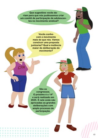 43
São os
congressos.
O próximo é o 14º
e será realizado em
2025. É nele onde são
aprovadas as grandes
deliberações com
amplo processo de
participação.
Vocês conhe-
cem o movimento
mais do que nós. Vamos
construir uma proposta
juntos/as? Qual a instância
maior de deliberação do
movimento?
Que sugestões vocês da-
riam para que nós pudéssemos criar
um comitê de participação de adolescen-
tes no movimento sindical?
 