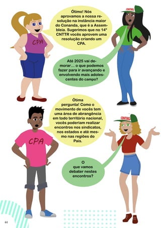 44
O
que vamos
debater nestes
encontros?
Ótima
pergunta! Como o
movimento de vocês tem
uma área de abrangência
em todo território nacional,
vocês poderiam realizar
encontros nos sindicatos,
nos estados e até mes-
mo nas regiões do
País.
Até 2025 vai de-
morar… o que podemos
fazer para ir avançando e
envolvendo mais adoles-
centes do campo?
Ótimo! Nós
aprovamos a nossa re-
solução na instância maior
do Conanda, que é a Assem-
bleia. Sugerimos que no 14º
CNTTR vocês aprovem uma
resolução criando um
CPA.
 