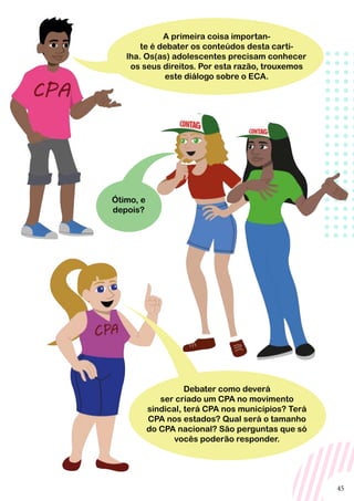 45
A primeira coisa importan-
te é debater os conteúdos desta carti-
lha. Os(as) adolescentes precisam conhecer
os seus direitos. Por esta razão, trouxemos
este diálogo sobre o ECA.
Debater como deverá
ser criado um CPA no movimento
sindical, terá CPA nos municípios? Terá
CPA nos estados? Qual será o tamanho
do CPA nacional? São perguntas que só
vocês poderão responder.
Ótimo, e
depois?
 