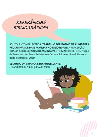 47
SOUTO, ANTÔNIO LACERDA. TRABALHO FORMATIVO NAS UNIDADES
PRODUTIVAS DE BASE FAMILIAR NO MEIO RURAL: A PERCEPÇÃO
DOS/AS ADOLESCENTES DO ASSENTAMENTO MACEIÓ-CE. Dissertação
de Mestrado em Meio Ambiente e Desenvolvimento Rural. Universi-
dade de Brasília, 2020.
ESTATUTO DA CRIANÇA E DO ADOLESCENTE,
Lei n° 8.069 de 13 de julho de 1990
REFERÊNCIAS
BIBLIOGRÁFICAS
 