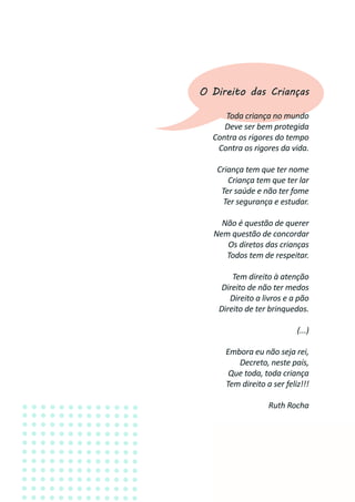 5
O Direito das Crianças
Toda criança no mundo
Deve ser bem protegida
Contra os rigores do tempo
Contra os rigores da vida.
Criança tem que ter nome
Criança tem que ter lar
Ter saúde e não ter fome
Ter segurança e estudar.
Não é questão de querer
Nem questão de concordar
Os diretos das crianças
Todos tem de respeitar.
Tem direito à atenção
Direito de não ter medos
Direito a livros e a pão
Direito de ter brinquedos.
(...)
Embora eu não seja rei,
Decreto, neste país,
Que toda, toda criança
Tem direito a ser feliz!!!
Ruth Rocha
 