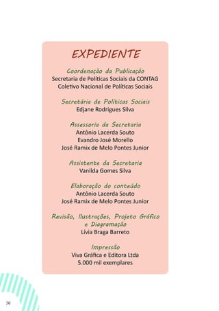 50
EXPEDIENTE
Coordenação da Publicação
Secretaria de Políticas Sociais da CONTAG
Coletivo Nacional de Políticas Sociais
Secretária de Políticas Sociais
Edjane Rodrigues Silva
Assessoria da Secretaria
Antônio Lacerda Souto
Evandro José Morello
José Ramix de Melo Pontes Junior
Assistente da Secretaria
Vanilda Gomes Silva
Elaboração do conteúdo
Antônio Lacerda Souto
José Ramix de Melo Pontes Junior
Revisão, Ilustrações, Projeto Gráfico
e Diagramação
Lívia Braga Barreto
Impressão
Viva Gráfica e Editora Ltda
5.000 mil exemplares
 