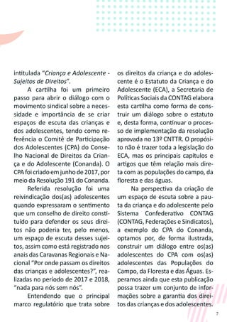 7
intitulada “Criança e Adolescente -
Sujeitos de Direitos”.
A cartilha foi um primeiro
passo para abrir o diálogo com o
movimento sindical sobre a neces-
sidade e importância de se criar
espaços de escuta das crianças e
dos adolescentes, tendo como re-
ferência o Comitê de Participação
dos Adolescentes (CPA) do Conse-
lho Nacional de Direitos da Crian-
ça e do Adolescente (Conanda). O
CPAfoicriadoemjunhode2017,por
meio da Resolução 191 do Conanda.
Referida resolução foi uma
reivindicação dos(as) adolescentes
quando expressaram o sentimento
que um conselho de direito consti-
tuído para defender os seus direi-
tos não poderia ter, pelo menos,
um espaço de escuta desses sujei-
tos, assim como está registrado nos
anais das Caravanas Regionais e Na-
cional “Por onde passam os direitos
das crianças e adolescentes?”, rea-
lizadas no período de 2017 e 2018,
“nada para nós sem nós”.
Entendendo que o principal
marco regulatório que trata sobre
os direitos da criança e do adoles-
cente é o Estatuto da Criança e do
Adolescente (ECA), a Secretaria de
Políticas Sociais da CONTAG elabora
esta cartilha como forma de cons-
truir um diálogo sobre o estatuto
e, desta forma, continuar o proces-
so de implementação da resolução
aprovada no 13º CNTTR. O propósi-
to não é trazer toda a legislação do
ECA, mas os principais capítulos e
artigos que têm relação mais dire-
ta com as populações do campo, da
floresta e das águas.
Na perspectiva da criação de
um espaço de escuta sobre a pau-
ta da criança e do adolescente pelo
Sistema Confederativo CONTAG
(CONTAG, Federações e Sindicatos),
a exemplo do CPA do Conanda,
optamos por, de forma ilustrada,
construir um diálogo entre os(as)
adolescentes do CPA com os(as)
adolescentes das Populações do
Campo, da Floresta e das Águas. Es-
peramos ainda que esta publicação
possa trazer um conjunto de infor-
mações sobre a garantia dos direi-
tos das crianças e dos adolescentes.
 
