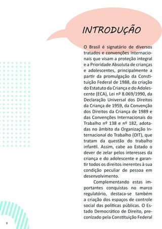 8
INTRODUÇÃO
O Brasil é signatário de diversos
tratados e convenções internacio-
nais que visam a proteção integral
e a Prioridade Absoluta de crianças
e adolescentes, principalmente a
partir da promulgação da Consti-
tuição Federal de 1988, da criação
do Estatuto da Criança e do Adoles-
cente (ECA), Lei nº 8.069/1990, da
Declaração Universal dos Direitos
da Criança de 1959, da Convenção
dos Direitos da Criança de 1989 e
das Convenções Internacionais do
Trabalho nº 138 e nº 182, adota-
das no âmbito da Organização In-
ternacional do Trabalho (OIT), que
tratam da questão do trabalho
infantil. Assim, cabe ao Estado o
dever de zelar pelos interesses da
criança e do adolescente e garan-
tir todos os direitos inerentes à sua
condição peculiar de pessoa em
desenvolvimento.
Complementando estas im-
portantes conquistas no marco
regulatório, destaca-se também
a criação dos espaços de controle
social das políticas públicas. O Es-
tado Democrático de Direito, pre-
conizado pela Constituição Federal
 
