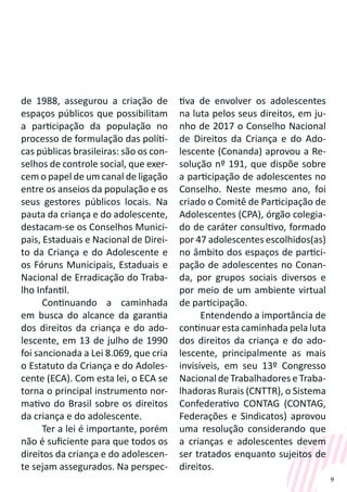 9
de 1988, assegurou a criação de
espaços públicos que possibilitam
a participação da população no
processo de formulação das políti-
cas públicas brasileiras: são os con-
selhos de controle social, que exer-
cem o papel de um canal de ligação
entre os anseios da população e os
seus gestores públicos locais. Na
pauta da criança e do adolescente,
destacam-se os Conselhos Munici-
pais, Estaduais e Nacional de Direi-
to da Criança e do Adolescente e
os Fóruns Municipais, Estaduais e
Nacional de Erradicação do Traba-
lho Infantil.
Continuando a caminhada
em busca do alcance da garantia
dos direitos da criança e do ado-
lescente, em 13 de julho de 1990
foi sancionada a Lei 8.069, que cria
o Estatuto da Criança e do Adoles-
cente (ECA). Com esta lei, o ECA se
torna o principal instrumento nor-
mativo do Brasil sobre os direitos
da criança e do adolescente.
Ter a lei é importante, porém
não é suficiente para que todos os
direitos da criança e do adolescen-
te sejam assegurados. Na perspec-
tiva de envolver os adolescentes
na luta pelos seus direitos, em ju-
nho de 2017 o Conselho Nacional
de Direitos da Criança e do Ado-
lescente (Conanda) aprovou a Re-
solução nº 191, que dispõe sobre
a participação de adolescentes no
Conselho. Neste mesmo ano, foi
criado o Comitê de Participação de
Adolescentes (CPA), órgão colegia-
do de caráter consultivo, formado
por 47 adolescentes escolhidos(as)
no âmbito dos espaços de partici-
pação de adolescentes no Conan-
da, por grupos sociais diversos e
por meio de um ambiente virtual
de participação.
Entendendo a importância de
continuar esta caminhada pela luta
dos direitos da criança e do ado-
lescente, principalmente as mais
invisíveis, em seu 13º Congresso
Nacional de Trabalhadores e Traba-
lhadoras Rurais (CNTTR), o Sistema
Confederativo CONTAG (CONTAG,
Federações e Sindicatos) aprovou
uma resolução considerando que
a crianças e adolescentes devem
ser tratados enquanto sujeitos de
direitos.
 
