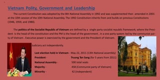 12
Vietnam Polity, Government and Leadership
The current Constitution was adopted by the 8th National Assembly in 1992 and was supplemented then amended in 2001
at the 10th session of the 10th National Assembly. The 1992 Constitution inherits from and builds on previous Constitutions
(1946, 1959, and 1980).
The politics of the Socialist Republic of Vietnam are defined by a single party socialist republic framework, where the Presi-
dent is the head of the constitution and the PM is the head of the government , in a one party system led by the communist par-
ty of Vietnam . Executive power is exercised by the government and the President of Vietnam.
Judiciary act independently.
Last election held in
President -
Vietnam - May 22, 2011 (13th National assembly)
Truong Tan Sang (for 5 years from 2011)
500 total seats
458 (Communist party of Vietnam)
42 (independent)
National Assembly
Majority -
Minority -
-
 