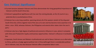 13
Geo Political Significance
Current tensions between Vietnam and China demonstrate the rising geopolitical importance of
Vietnam and the South China Sea.
Vietnam's geopolitical significance will rise over the coming decade, as the US courts it as a
potential ally to counterbalance China.
Vietnam has a very long coastline, spanning almost all of the western stretch of the disputed
South China Sea. (China regards most of the sea as its own and has become more assertive in its
claims
part.)
since 2010, whereas Vietnam, the Philippines and several other states claim the sea in
Vietnam also has a high degree of political and economic influence in Laos, where it competes
with China and Thailand for loyalty and business opportunities. Vietnam's influence in Cambodia
less.
is
Japanese, South Korean and Western multinationals are said to favour Vietnam as an alternative
to China, partly as a hedge against political risk in China (although there is considerable political
risk in Vietnam, too), but also because Vietnam offers competitive labour costs.
 