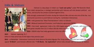 14
India & Vietnam
Vietnam is a key player in India’s act “Look east policy” under PM Narendra Modi.
From India’s perspective, a strategic partnership with Vietnam will only deepen political,
nomic, and security ties and be a bulwark against China.
India strongly condemned US action during the Vietnam War and was also one of the few
eco-
non-
communist countries to assist Vietnam during the Cambodian-Vietnamese.
1975
1997
2003
have
- India granted the "Most Favored Nation" status to Vietnam.
- Bilateral Investment Promotion and Protection agreement (BIPPA).
- Free tread agreement. India is the 13th-largest exporter to Vietnam, with exports that
grown steadily from $11.5 million $95.68 million by 2003.
2010 - ASEAN-India free trade agreement came into effect .
2012 - Vietnam exporting $1.7
billion to India which was 55.6% higher than previous year.
2013 - In November Vietnamese Communist Party General Secretary Nguyen Phu Trong visited India and met India’s PM and
signed “8 MoUs”, and Vietnam offered India “7 Oil Blocks for exploration” where India already had 3 oil blocks for explora-
 