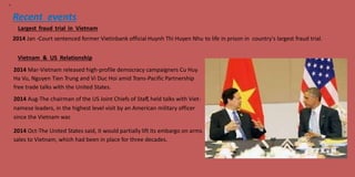 15
Recent events
Largest fraud trial in Vietnam
2014 Jan -Court sentenced former Vietinbank official Huynh Thi Huyen Nhu to life in prison in country's largest fraud trial.
Vietnam & US Relationship
2014 Mar-Vietnam released high-profile democracy campaigners Cu Huy
Ha Vu, Nguyen Tien Trung and Vi Duc Hoi amid Trans-Pacific Partnership
free trade talks with the United States.
2014 Aug-The chairman of the US Joint Chiefs of Staff, held talks with Viet-
namese leaders, in the highest level visit by an American military officer
since the Vietnam war.
2014 Oct-The United States said, it would partially lift its embargo on arms
sales to Vietnam, which had been in place for three decades.
 