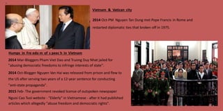 16
Vietnam & Vatican city
2014 Oct-PM Nguyen Tan Dung met Pope Francis in Rome and
restarted diplomatic ties that broken off in 1975.
Humps in Fre edo m of s peec h in Vietnam
2014 Mar-Bloggers Pham Viet Dao and Truong Duy Nhat jailed for
"abusing democratic freedoms to infringe interests of state".
2014 Oct-Blogger Nguyen Van Hai was released from prison and flew to
the US after serving two years of a 12-year sentence for conducting
"anti-state propaganda".
2015 Feb- The government revoked license of outspoken newspaper
Nguoi Cao Tuoi website - "Elderly" in Vietnamese - after it had published
articles which allegedly "abuse freedom and democratic rights".
 