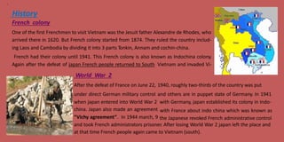 3
History
French colony
One of the first Frenchmen to visit Vietnam was the Jesuit father Alexandre de Rhodes, who
arrived there in 1620. But French colony started from 1874. They ruled the country includ-
ing Laos and Cambodia by dividing it into 3 parts Tonkin, Annam and cochin-china.
French had their colony until 1941. This French colony is also known as Indochina colony.
Again after the defeat of japan French people returned to South
World War 2
Vietnam and invaded Vi-
After the defeat of France on June 22,
under direct German military control
1940, roughly two-thirds of the country was put
and others are in puppet state of Germany. In 1941
when japan entered into World War 2
china. Japan also made an agreement
with Germany, japan established its colony in Indo-
with France about indo china which was known as
the Japanese revoked French administrative control“Vichy agreement”. In 1944 march, 9
and took French administrators prisoner. After losing World War 2 japan left the place and
at that time French people again came to Vietnam (south).
 