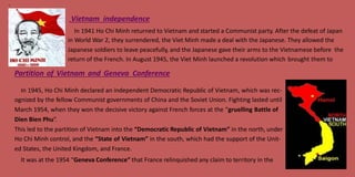 4
Vietnam independence
In 1941 Ho Chi Minh returned to Vietnam and started a Communist party. After the defeat of Japan
in World War 2, they surrendered, the Viet Minh made a deal with the Japanese. They allowed the
Japanese soldiers to leave peacefully, and the Japanese gave their arms to the Vietnamese before the
return of the French. In August 1945, the Viet Minh launched a revolution which brought them to
Partition of Vietnam and Geneva Conference
In 1945, Ho Chi Minh declared an independent Democratic Republic of Vietnam, which was rec-
ognized by the fellow Communist governments of China and the Soviet Union. Fighting lasted until
March 1954, when they won the decisive victory against French forces at the “gruelling Battle of
Dien Bien Phu”.
This led to the partition of Vietnam into the “Democratic Republic of Vietnam” in the north, under
Ho Chi Minh control, and the “State of Vietnam” in the south, which had the support of the Unit-
ed States, the United Kingdom, and France.
It was at the 1954 “Geneva Conference” that France relinquished any claim to territory in the
 