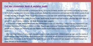 5
Civil War (Communist North & capitalist South)
The division of the country into a communist North, led by Ho Chi Minh, and the non-communist South, led byNgo
Dinh Diem, created a new dynamic. Diem, a Catholic, disliked the communists and rejected Ho Chi Minh's vision of one
socialist republic of Vietnam. Thus,
Minh had the support of the USSR,
ceived U.S., South Korea, Australia,
the conflict turned into a civil war with Vietnamese fighting Vietnamese. Ho Chi
Chinese, Cuba, North Korea, Bulgaria and East German, whereas Ngo Dinh Diem re-
UK, West Germany, Spain support.
In November of 1968, Richard Nixon was elected President in the U.S. inheriting a nation that was impatient to see
American involvement in Vietnam come to a close. Nixon began a policy of "Vietnamization" which entailed the with-
drawal of U.S. troops and "handing over the regions" to the South Vietnamese military and the U.S. finally withdrew in
1975.
After withdraw of the US army South Vietnam economy took a down shift, inflation went up high, and the capital of
South Vietnam Saigon became the most expensive city in the world. North Vietnam surprised attack and capturing of
Saigon (Now it is known as Ho Chi Minh City) made the war end. At the end civil war stopped and South Vietnam be-
came the part of North Vietnam.
 