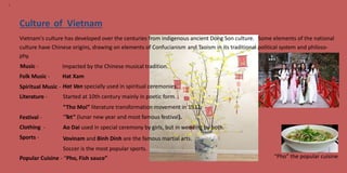 9
Culture of Vietnam
Vietnam's culture has developed over the centuries from indigenous ancient Dong Son culture. Some elements of the national
culture have
phy.
Music -
Folk Music -
Chinese origins, drawing on elements of Confucianism and Taoism in its traditional political system and philoso-
Impacted by the Chinese musical tradition.
Hat Xam
Hat Van specially used in spiritual ceremonies.
Started at 10th century mainly in poetic form.
“Tho Moi” literature transformation movement in 1932.
“Tet” (lunar new year and most famous festival).
Ao Dai used in special ceremony by girls, but in wedding by both.
Vovinam and Binh Dinh are the famous martial arts.
Soccer is the most popular sports.
Spiritual Music
Literature -
-
Festival -
Clothing
Sports -
-
“Pho” the popular cuisinePopular Cuisine - “Pho, Fish sauce”
 