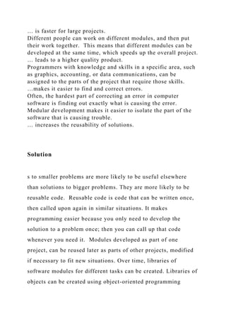 … is faster for large projects.
Different people can work on different modules, and then put
their work together. This means that different modules can be
developed at the same time, which speeds up the overall project.
… leads to a higher quality product.
Programmers with knowledge and skills in a specific area, such
as graphics, accounting, or data communications, can be
assigned to the parts of the project that require those skills.
…makes it easier to find and correct errors.
Often, the hardest part of correcting an error in computer
software is finding out exactly what is causing the error.
Modular development makes it easier to isolate the part of the
software that is causing trouble.
… increases the reusability of solutions.
Solution
s to smaller problems are more likely to be useful elsewhere
than solutions to bigger problems. They are more likely to be
reusable code. Reusable code is code that can be written once,
then called upon again in similar situations. It makes
programming easier because you only need to develop the
solution to a problem once; then you can call up that code
whenever you need it. Modules developed as part of one
project, can be reused later as parts of other projects, modified
if necessary to fit new situations. Over time, libraries of
software modules for different tasks can be created. Libraries of
objects can be created using object-oriented programming
 