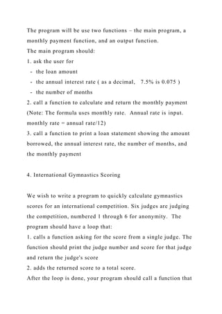 The program will be use two functions – the main program, a
monthly payment function, and an output function.
The main program should:
1. ask the user for
- the loan amount
- the annual interest rate ( as a decimal, 7.5% is 0.075 )
- the number of months
2. call a function to calculate and return the monthly payment
(Note: The formula uses monthly rate. Annual rate is input.
monthly rate = annual rate/12)
3. call a function to print a loan statement showing the amount
borrowed, the annual interest rate, the number of months, and
the monthly payment
4. International Gymnastics Scoring
We wish to write a program to quickly calculate gymnastics
scores for an international competition. Six judges are judging
the competition, numbered 1 through 6 for anonymity. The
program should have a loop that:
1. calls a function asking for the score from a single judge. The
function should print the judge number and score for that judge
and return the judge's score
2. adds the returned score to a total score.
After the loop is done, your program should call a function that
 