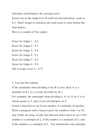 calculates and displays the average score.
Scores are in the range 0 to 10 with one decimal place, such as
8.5. Don't forget to initialize the total score to zero before the
loop begins.
Here is a sample of the output:
Score for Judge 1: 8.5
Score for Judge 2: 8.7
Score for Judge 3: 8.4
Score for Judge 4: 9.1
Score for Judge 5: 8.9
Score for Judge 6: 9.0
The average score is: 8.77
5. Test for Divisibility
If the remainder from dividing A by B is zero, then A is a
multiple of B ( A is evenly divisible by B ).
For example, the remainder from dividing 6, 9, or 12 by 3 is 0,
which means 6, 9, and 12 are all multiples of 3.
Create a function to see if one number is a multiple of another.
Write a program with a loop to print the numbers from 1 to 25,
and within the loop, invoke the function three times to see if the
number is a multiple of 2, if the number is a multiple of 3, and
if the number is a multiple of 5. You should have one multiple
 
