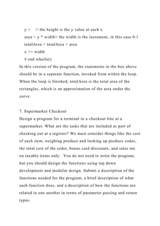 y = // the height is the y value at each x
area = y * width// the width is the increment, in this case 0.1
totalArea = totalArea + area
x += width
# end whuile()
In this version of the program, the statements in the box above
should be in a separate function, invoked from within the loop.
When the loop is finished, totalArea is the total area of the
rectangles, which is an approximation of the area under the
curve.
7. Supermarket Checkout
Design a program for a terminal in a checkout line at a
supermarket. What are the tasks that are included as part of
checking out at a register? We must consider things like the cost
of each item, weighing produce and looking up produce codes,
the total cost of the order, bonus card discounts, and sales tax
on taxable items only. You do not need to write the program,
but you should design the functions using top down
development and modular design. Submit a description of the
functions needed for the program, a brief description of what
each function does, and a description of how the functions are
related to one another in terms of parameter passing and return
types.
 