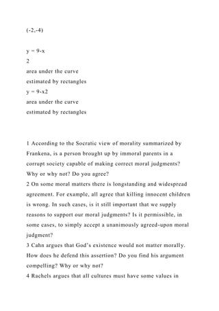 (-2,-4)
y = 9-x
2
area under the curve
estimated by rectangles
y = 9-x2
area under the curve
estimated by rectangles
1 According to the Socratic view of morality summarized by
Frankena, is a person brought up by immoral parents in a
corrupt society capable of making correct moral judgments?
Why or why not? Do you agree?
2 On some moral matters there is longstanding and widespread
agreement. For example, all agree that killing innocent children
is wrong. In such cases, is it still important that we supply
reasons to support our moral judgments? Is it permissible, in
some cases, to simply accept a unanimously agreed-upon moral
judgment?
3 Cahn argues that God’s existence would not matter morally.
How does he defend this assertion? Do you find his argument
compelling? Why or why not?
4 Rachels argues that all cultures must have some values in
 