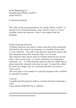 print("Beginningn")
printMessage("Hello, world!")
print("Endn")
# end main program
The value of the actual parameter, the string "Hello, world!", is
passed to the formal parameter, msg, which is used as a local
variable within the function. Here is the output from the
program:
Value returning functions
A Python function can return a value using the return statement,
followed by the value to be returned or a variable whose value
is to be returned. The call to the function should be used in the
main program where the returned value is to be used.
The returned value can be used in a Python function just as any
other value can be used – in a print statement, an assignment
statement, etc. A value retuning function must be called from a
place where the returned value can be used. It cannot be called
by itself on a single line, as a function that does not return a
value can be.
The next page is an example of a payroll program with a method
to calculate overtime:
# pay.py
# sample payroll program with an overtime function returning a
value
# last edited 10/08/2019 by C. Herbert
#####################################################
########################
 