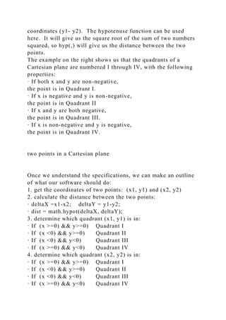 coordinates (y1- y2). The hypotenuse function can be used
here. It will give us the square root of the sum of two numbers
squared, so hyp(,) will give us the distance between the two
points.
The example on the right shows us that the quadrants of a
Cartesian plane are numbered I through IV, with the following
properties:
· If both x and y are non-negative,
the point is in Quadrant I.
· If x is negative and y is non-negative,
the point is in Quadrant II
· If x and y are both negative,
the point is in Quadrant III.
· If x is non-negative and y is negative,
the point is in Quadrant IV.
two points in a Cartesian plane
Once we understand the specifications, we can make an outline
of what our software should do:
1. get the coordinates of two points: (x1, y1) and (x2, y2)
2. calculate the distance between the two points:
· deltaX =x1-x2; deltaY = y1-y2;
· dist = math.hypot(deltaX, deltaY);
3. determine which quadrant (x1, y1) is in:
· If (x >=0) && y>=0) Quadrant I
· If (x <0) && y>=0) Quadrant II
· If (x <0) && y<0) Quadrant III
· If (x >=0) && y<0) Quadrant IV
4. determine which quadrant (x2, y2) is in:
· If (x >=0) && y>=0) Quadrant I
· If (x <0) && y>=0) Quadrant II
· If (x <0) && y<0) Quadrant III
· If (x >=0) && y<0) Quadrant IV
 
