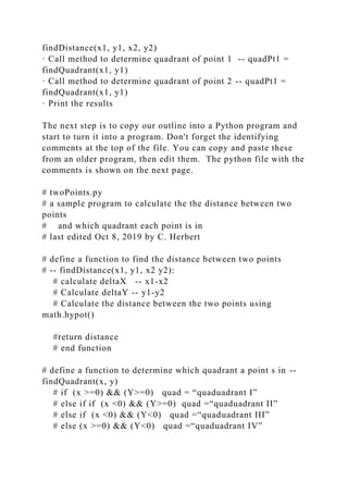 findDistance(x1, y1, x2, y2)
· Call method to determine quadrant of point 1 -- quadPt1 =
findQuadrant(x1, y1)
· Call method to determine quadrant of point 2 -- quadPt1 =
findQuadrant(x1, y1)
· Print the results
The next step is to copy our outline into a Python program and
start to turn it into a program. Don't forget the identifying
comments at the top of the file. You can copy and paste these
from an older program, then edit them. The python file with the
comments is shown on the next page.
# twoPoints.py
# a sample program to calculate the the distance between two
points
# and which quadrant each point is in
# last edited Oct 8, 2019 by C. Herbert
# define a function to find the distance between two points
# -- findDistance(x1, y1, x2 y2):
# calculate deltaX -- x1-x2
# Calculate deltaY -- y1-y2
# Calculate the distance between the two points using
math.hypot()
#return distance
# end function
# define a function to determine which quadrant a point s in --
findQuadrant(x, y)
# if (x >=0) && (Y>=0) quad = “quaduadrant I”
# else if if (x <0) && (Y>=0) quad =“quaduadrant II”
# else if (x <0) && (Y<0) quad =“quaduadrant III”
# else (x >=0) && (Y<0) quad =“quaduadrant IV”
 