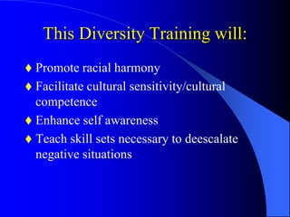 This Diversity Training will:
 Promote racial harmony
 Facilitate cultural sensitivity/cultural
competence
 Enhance self awareness
 Teach skill sets necessary to deescalate
negative situations
 