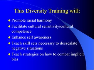 This Diversity Training will:
 Promote racial harmony
 Facilitate cultural sensitivity/cultural
competence
 Enhance self awareness
 Teach skill sets necessary to deescalate
negative situations
 Teach strategies on how to combat implicit
bias
 