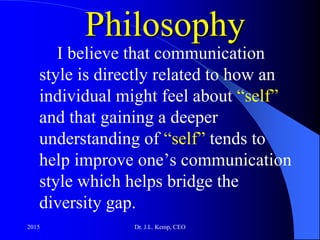 Philosophy
I believe that communication
style is directly related to how an
individual might feel about “self”
and that gaining a deeper
understanding of “self” tends to
help improve one’s communication
style which helps bridge the
diversity gap.
2015 Dr. J.L. Kemp, CEO
 
